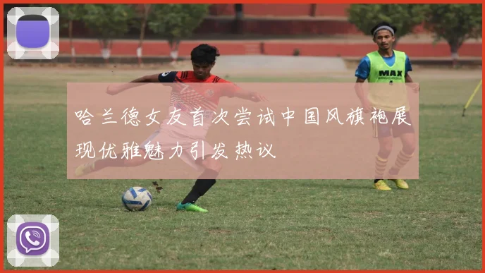 哈兰德女友首次尝试中国风旗袍展现优雅魅力引发热议