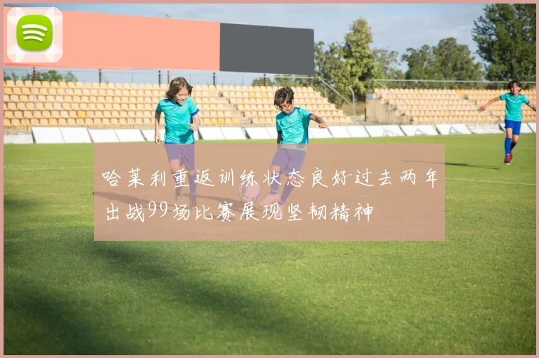 哈莱利重返训练状态良好过去两年出战99场比赛展现坚韧精神
